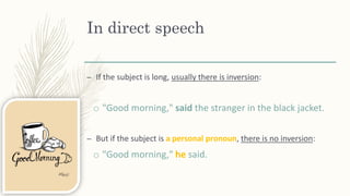 In direct speech
– If the subject is long, usually there is inversion:
o "Good morning," said the stranger in the black jacket.
– But if the subject is a personal pronoun, there is no inversion:
o "Good morning," he said.
 