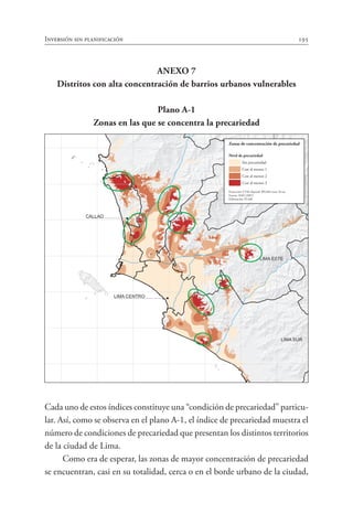 Inversión sin planificación 195
ANEXO 7
Distritos con alta concentración de barrios urbanos vulnerables
Plano A-1
Zonas en las que se concentra la precariedad
Cada uno de estos índices constituye una “condición de precariedad” particu-
lar. Así, como se observa en el plano A-1, el índice de precariedad muestra el
número de condiciones de precariedad que presentan los distintos territorios
de la ciudad de Lima.
Como era de esperar, las zonas de mayor concentración de precariedad
se encuentran, casi en su totalidad, cerca o en el borde urbano de la ciudad,
CAÑETE
N
CANTA
HUARAL
HUAROCHI
Río
Chillón
Río
Río
Santa
Eulalia
Río Lurín
LIMA SUR
LIMA ESTE
LIMA NORTE
CALLAO
LIMA CENTRO
10 Km
10 Km
10Km
10Km
Zonas de concentración de precariedad
Nivel de precariedad
Sin precariedad
Con al menos 1
Con al menos 2
Con al menos 3
Proyección UTM elipsoide WGS84 zona 18 sur
Fuente: INEI (2007)
Elaboración: PLAM
 