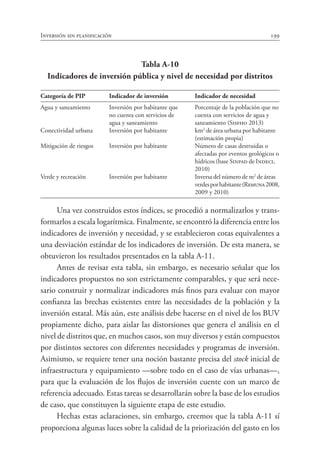 Inversión sin planificación 199
Tabla A-10
Indicadores de inversión pública y nivel de necesidad por distritos
Categoría de PIP	 Indicador de inversión	 Indicador de necesidad
Agua y saneamiento	 Inversión por habitante que	 Porcentaje de la población que no
	 no cuenta con servicios de	 cuenta con servicios de agua y
	 agua y saneamiento	 saneamiento (Sisfho 2013)
Conectividad urbana	 Inversión por habitante	 km2
de área urbana por habitante 	
		 (estimación propia)
Mitigación de riesgos	 Inversión por habitante	 Número de casas destruidas o
		 afectadas por eventos geológicos o
		 hídricos (base Sinpad de Indeci, 	
		 2010)
Verde y recreación	 Inversión por habitante	 Inversa del número de m2
de áreas 	
		 verdesporhabitante(Remuna2008,
		 2009 y 2010)
Una vez construidos estos índices, se procedió a normalizarlos y trans-
formarlos a escala logarítmica. Finalmente, se encontró la diferencia entre los
indicadores de inversión y necesidad, y se establecieron cotas equivalentes a
una desviación estándar de los indicadores de inversión. De esta manera, se
obtuvieron los resultados presentados en la tabla A-11.
Antes de revisar esta tabla, sin embargo, es necesario señalar que los
indicadores propuestos no son estrictamente comparables, y que será nece-
sario construir y normalizar indicadores más finos para evaluar con mayor
confianza las brechas existentes entre las necesidades de la población y la
inversión estatal. Más aún, este análisis debe hacerse en el nivel de los BUV
propiamente dicho, para aislar las distorsiones que genera el análisis en el
nivel de distritos que, en muchos casos, son muy diversos y están compuestos
por distintos sectores con diferentes necesidades y programas de inversión.
Asimismo, se requiere tener una noción bastante precisa del stock inicial de
infraestructura y equipamiento —sobre todo en el caso de vías urbanas—,
para que la evaluación de los flujos de inversión cuente con un marco de
referencia adecuado. Estas tareas se desarrollarán sobre la base de los estudios
de caso, que constituyen la siguiente etapa de este estudio.
Hechas estas aclaraciones, sin embargo, creemos que la tabla A-11 sí
proporciona algunas luces sobre la calidad de la priorización del gasto en los
 
