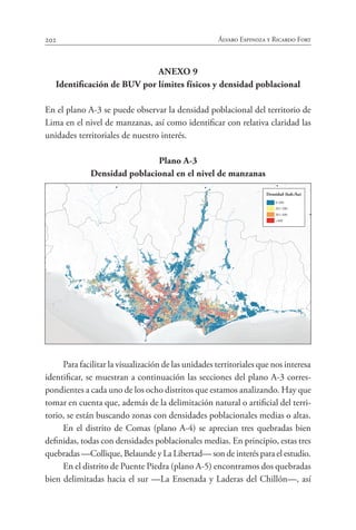 202 Álvaro Espinoza y Ricardo Fort
ANEXO 9
Identificación de BUV por límites físicos y densidad poblacional
En el plano A-3 se puede observar la densidad poblacional del territorio de
Lima en el nivel de manzanas, así como identificar con relativa claridad las
unidades territoriales de nuestro interés.
Plano A-3
Densidad poblacional en el nivel de manzanas
Para facilitar la visualización de las unidades territoriales que nos interesa
identificar, se muestran a continuación las secciones del plano A-3 corres-
pondientes a cada uno de los ocho distritos que estamos analizando. Hay que
tomar en cuenta que, además de la delimitación natural o artificial del terri-
torio, se están buscando zonas con densidades poblacionales medias o altas.
En el distrito de Comas (plano A-4) se aprecian tres quebradas bien
definidas, todas con densidades poblacionales medias. En principio, estas tres
quebradas —Collique, Belaunde y La Libertad— son de interés para el estudio.
En el distrito de Puente Piedra (plano A-5) encontramos dos quebradas
bien delimitadas hacia el sur —La Ensenada y Laderas del Chillón—, así
ISLA SAN LORENZO OCEANO PACIFICO
Densidad (hab./ha)
0-200
201-300
301-400
>400
 