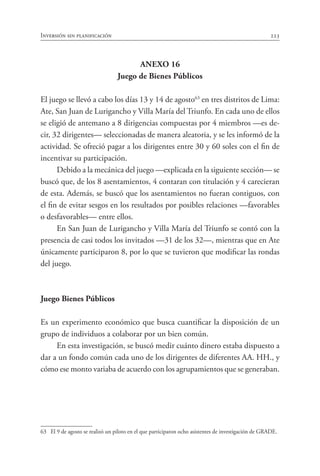 Inversión sin planificación 223
ANEXO 16
Juego de Bienes Públicos
El juego se llevó a cabo los días 13 y 14 de agosto63
en tres distritos de Lima:
Ate, San Juan de Lurigancho y Villa María del Triunfo. En cada uno de ellos
se eligió de antemano a 8 dirigencias compuestas por 4 miembros —es de-
cir, 32 dirigentes— seleccionadas de manera aleatoria, y se les informó de la
actividad. Se ofreció pagar a los dirigentes entre 30 y 60 soles con el fin de
incentivar su participación.
Debido a la mecánica del juego —explicada en la siguiente sección— se
buscó que, de los 8 asentamientos, 4 contaran con titulación y 4 carecieran
de esta. Además, se buscó que los asentamientos no fueran contiguos, con
el fin de evitar sesgos en los resultados por posibles relaciones —favorables
o desfavorables— entre ellos.
En San Juan de Lurigancho y Villa María del Triunfo se contó con la
presencia de casi todos los invitados —31 de los 32—, mientras que en Ate
únicamente participaron 8, por lo que se tuvieron que modificar las rondas
del juego.
Juego Bienes Públicos
Es un experimento económico que busca cuantificar la disposición de un
grupo de individuos a colaborar por un bien común.
En esta investigación, se buscó medir cuánto dinero estaba dispuesto a
dar a un fondo común cada uno de los dirigentes de diferentes AA. HH., y
cómo ese monto variaba de acuerdo con los agrupamientos que se generaban.
63	 El 9 de agosto se realizó un piloto en el que participaron ocho asistentes de investigación de GRADE.
 