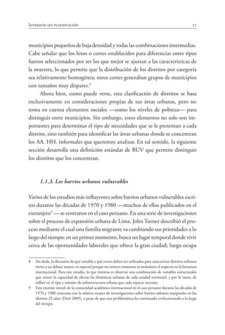 Inversión sin planificación 27
municipios pequeños de baja densidad y todas las combinaciones intermedias.
Cabe señalar que los hitos o cortes establecidos para diferenciar entre tipos
fueron seleccionados por ser los que mejor se ajustan a las características de
la muestra, lo que permite que la distribución de los distritos por categoría
sea relativamente homogénea; otros cortes generaban grupos de municipios
con tamaños muy dispares.8
Ahora bien, como puede verse, esta clasificación de distritos se basa
exclusivamente en consideraciones propias de sus áreas urbanas, pero no
toma en cuenta elementos sociales —como los niveles de pobreza— para
distinguir entre municipios. Sin embargo, estos elementos no solo son im-
portantes para determinar el tipo de necesidades que se le presentan a cada
distrito, sino también para identificar las áreas urbanas donde se concentran
los AA. HH. informales que queremos analizar. En tal sentido, la siguiente
sección desarrolla una definición estándar de BUV que permite distinguir
los distritos que los concentran.
		 1.1.3. Los barrios urbanos vulnerables
Varios de los estudios más influyentes sobre barrios urbanos vulnerables escri-
tos durante las décadas de 1970 y 1980 —muchos de ellos publicados en el
extranjero9
— se centraron en el caso peruano. En una serie de investigaciones
sobre el proceso de expansión urbana de Lima, John Turner describió el pro-
ceso mediante el cual una familia migrante va cambiando sus prioridades a lo
largo del tiempo: en un primer momento, busca un lugar temporal donde vivir
cerca de las oportunidades laborales que ofrece la gran ciudad; luego ocupa
8	 Sin duda, la discusión de qué variable y qué cortes deben ser utilizados para caracterizar distritos urbanos
invita a un debate mayor, en especial porque no existen consensos ni estándares al respecto en la literatura
internacional. Para este estudio, lo que interesa es observar una combinación de variables estructurales
que tienen la capacidad de afectar las dinámicas urbanas de cada unidad territorial, y por lo tanto, de
influir en el tipo y tamaño de infraestructura urbana que cada espacio necesita.
9	 Este enorme interés de la comunidad académica internacional en el caso peruano durante las décadas de
1970 y 1980 contrasta con la relativa escasez de investigaciones sobre barrios urbanos marginales en los
últimos 25 años (Doré 2009), a pesar de que esta problemática ha continuado evolucionando a lo largo
del tiempo.
 