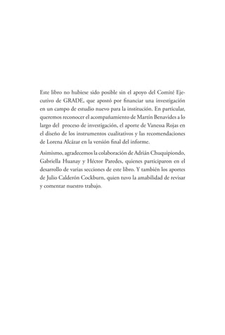 Este libro no hubiese sido posible sin el apoyo del Comité Eje-
cutivo de GRADE, que apostó por financiar una investigación
en un campo de estudio nuevo para la institución. En particular,
queremos reconocer el acompañamiento de Martín Benavides a lo
largo del  proceso de investigación, el aporte de Vanessa Rojas en
el diseño de los instrumentos cualitativos y las recomendaciones
de Lorena Alcázar en la versión final del informe. 
Asimismo, agradecemos la colaboración de Adrián Chuquipiondo,
Gabriella Huanay y Héctor Paredes, quienes participaron en el
desarrollo de varias secciones de este libro. Y también los aportes
de Julio Calderón Cockburn, quien tuvo la amabilidad de revisar
y comentar nuestro trabajo.
 