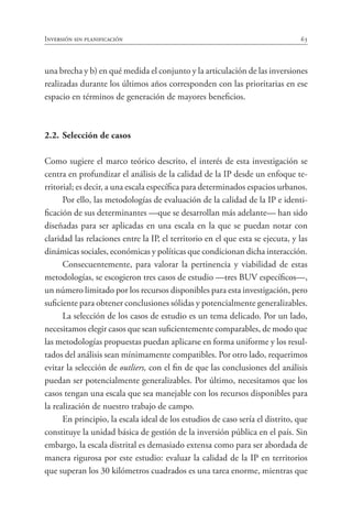 Inversión sin planificación 63
una brecha y b) en qué medida el conjunto y la articulación de las inversiones
realizadas durante los últimos años corresponden con las prioritarias en ese
espacio en términos de generación de mayores beneficios.
2.2.	Selección de casos
Como sugiere el marco teórico descrito, el interés de esta investigación se
centra en profundizar el análisis de la calidad de la IP desde un enfoque te-
rritorial; es decir, a una escala específica para determinados espacios urbanos.
Por ello, las metodologías de evaluación de la calidad de la IP e identi-
ficación de sus determinantes —que se desarrollan más adelante— han sido
diseñadas para ser aplicadas en una escala en la que se puedan notar con
claridad las relaciones entre la IP, el territorio en el que esta se ejecuta, y las
dinámicas sociales, económicas y políticas que condicionan dicha interacción.
Consecuentemente, para valorar la pertinencia y viabilidad de estas
metodologías, se escogieron tres casos de estudio —tres BUV específicos—,
un número limitado por los recursos disponibles para esta investigación, pero
suficiente para obtener conclusiones sólidas y potencialmente generalizables.
La selección de los casos de estudio es un tema delicado. Por un lado,
necesitamos elegir casos que sean suficientemente comparables, de modo que
las metodologías propuestas puedan aplicarse en forma uniforme y los resul-
tados del análisis sean mínimamente compatibles. Por otro lado, requerimos
evitar la selección de outliers, con el fin de que las conclusiones del análisis
puedan ser potencialmente generalizables. Por último, necesitamos que los
casos tengan una escala que sea manejable con los recursos disponibles para
la realización de nuestro trabajo de campo.
En principio, la escala ideal de los estudios de caso sería el distrito, que
constituye la unidad básica de gestión de la inversión pública en el país. Sin
embargo, la escala distrital es demasiado extensa como para ser abordada de
manera rigurosa por este estudio: evaluar la calidad de la IP en territorios
que superan los 30 kilómetros cuadrados es una tarea enorme, mientras que
 