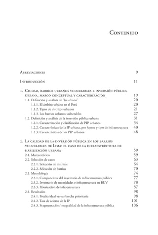 Contenido
Abreviaciones	 9
Introducción	 11
1. 	Ciudad, barrios urbanos vulnerables e inversión pública
	 urbana: marco conceptual y caracterización	 19
1.1. Definición y análisis de "lo urbano"	 20
1.1.1. El ámbito urbano en el Perú	 20
1.1.2. Tipos de distritos urbanos	 21
1.1.3. Los barrios urbanos vulnerables	 27
1.2. Definición y análisis de la inversión pública urbana	 31
1.2.1. Caracterización y clasificación de PIP urbanos	 34
1.2.2. Características de la IP urbana, por fuente y tipo de infraestructura	 40
1.2.3. Características de los PIP urbanos	 48
2. 	La calidad de la inversión pública en los barrios
	 vulnerables de Lima: el caso de la infraestructura de
	 habilitación urbana	 59
2.1. Marco teórico	 59
2.2. Selección de casos	 63
2.2.1. Selección de distritos	 64
2.2.2. Selección de barrios	 70
2.3. Metodología	 74
2.3.1. Componentes del inventario de infraestructura pública	 77
2.3.2. Inventario de necesidades e infraestructura en BUV	 78
2.3.3. Priorización de infraestructura	 87
2.4. Resultados	 98
2.4.1. Brecha ideal versus brecha prioritaria	 98
2.4.2. Tasa de acierto de la IP	 101
2.4.3. Fragmentación/integralidad de la infraestructura pública	 106
 