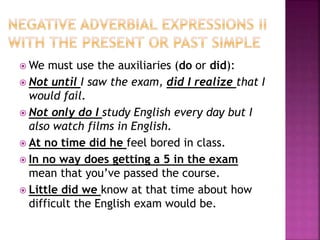 We must use the auxiliaries (do or did):
 Not until I saw the exam, did I realize that I
would fail.
 Not only do I study English every day but I
also watch films in English.
 At no time did he feel bored in class.
 In no way does getting a 5 in the exam
mean that you’ve passed the course.
 Little did we know at that time about how
difficult the English exam would be.
 