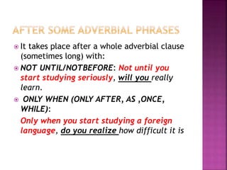  It takes place after a whole adverbial clause
(sometimes long) with:
 NOT UNTIL/NOTBEFORE: Not until you
start studying seriously, will you really
learn.
 ONLY WHEN (ONLY AFTER, AS ,ONCE,
WHILE):
Only when you start studying a foreign
language, do you realize how difficult it is
 