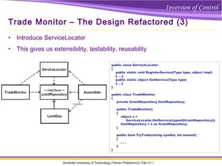 Amirkabir University of Technology (Tehran Polytechnic)- Fall 2011
Trade Monitor – The Design Refactored (3)
• Introduce ServiceLocator
• This gives us extensibility, testability, reusability
public class ServiceLocator
{
public static void RegisterService(Type type, object impl)
{. . .}
public static object GetService(Type type)
{. . .}
}
public class TradeMonitor
{
private ILimitRepository limitRepository;
public TradeMonitor()
{
object o =
ServiceLocator.GetService(typeof(ILimitRepository));
limitRepository = o as ILimitRepository;
}
public bool TryTrade(string symbol, int amount)
{
. . .
}
}
 