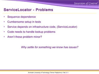 Amirkabir University of Technology (Tehran Polytechnic)- Fall 2011
ServiceLocator - Problems
• Sequence dependence
• Cumbersome setup in tests
• Service depends on infrastructure code, (ServiceLocator)
• Code needs to handle lookup problems
• Aren’t these problem minor?
Why settle for something we know has issues?
 