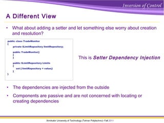 Amirkabir University of Technology (Tehran Polytechnic)- Fall 2011
A Different View
• What about adding a setter and let something else worry about creation
and resolution?
public class TradeMonitor
{
private ILimitRepository limitRepository;
public TradeMonitor()
{
}
public ILimitRepository Limits
{
set { limitRepository = value;}
}
}
• The dependencies are injected from the outside
• Components are passive and are not concerned with locating or
creating dependencies
This is Setter Dependency Injection
 