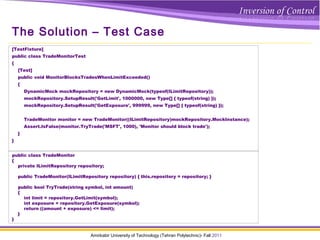 Amirkabir University of Technology (Tehran Polytechnic)- Fall 2011
The Solution – Test Case
[TestFixture]
public class TradeMonitorTest
{
[Test]
public void MonitorBlocksTradesWhenLimitExceeded()
{
DynamicMock mockRepository = new DynamicMock(typeof(ILimitRepository));
mockRepository.SetupResult('GetLimit', 1000000, new Type[] { typeof(string) });
mockRepository.SetupResult('GetExposure', 999999, new Type[] { typeof(string) });
TradeMonitor monitor = new TradeMonitor((ILimitRepository)mockRepository.MockInstance);
Assert.IsFalse(monitor.TryTrade('MSFT', 1000), 'Monitor should block trade');
}
}
public class TradeMonitor
{
private ILimitRepository repository;
public TradeMonitor(ILimitRepository repository) { this.repository = repository; }
public bool TryTrade(string symbol, int amount)
{
int limit = repository.GetLimit(symbol);
int exposure = repository.GetExposure(symbol);
return ((amount + exposure) <= limit);
}
}
 