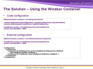 Amirkabir University of Technology (Tehran Polytechnic)- Fall 2011
The Solution – Using the Windsor Container
• Code configuration
IWindsorContainer container = new WindsorContainer();
container.AddComponent('limitRepository', typeof(ILimitRepository), typeof(LimitDao));
container.AddComponent('tradeMonitor', typeof(TradeMonitor));
TradeMonitor monitor = (TradeMonitor)container['tradeMonitor'];
monitor.TryTrade('MSFT', 1000);
• External configuration
IWindsorContainer container = new WindsorContainer('config.xml');
TradeMonitor monitor = (TradeMonitor)container['tradeMonitor'];
monitor.TryTrade('MSFT', 1000);
<configuration>
<components>
<component id='limitRepository' service='AAABank.ILimitRepository, AAABank'
type='AAABank.LimitDao, AAABank' />
<component id='tradeMonitor' type='AAABank.TradeMonitor, AAABank' />
</components>
</configuration>
 