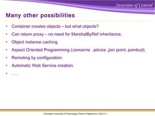 Amirkabir University of Technology (Tehran Polytechnic)- Fall 2011
Many other possibilities
• Container creates objects – but what objects?
• Can return proxy – no need for MarshalByRef inheritance.
• Object instance caching.
• Aspect Oriented Programming (concerns ,advice ,join point, pointcut).
• Remoting by configuration.
• Automatic Web Service creation.
• . . .
 