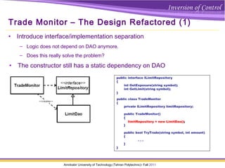 Amirkabir University of Technology (Tehran Polytechnic)- Fall 2011
Trade Monitor – The Design Refactored (1)
• Introduce interface/implementation separation
– Logic does not depend on DAO anymore.
– Does this really solve the problem?
public class TradeMonitor
{
private ILimitRepository limitRepository;
public TradeMonitor()
{
limitRepository = new LimitDao();
}
public bool TryTrade(string symbol, int amount)
{
. . .
}
}
public interface ILimitRepository
{
int GetExposure(string symbol);
int GetLimit(string symbol);
}
limitRepository = new LimitDao();
• The constructor still has a static dependency on DAO
 