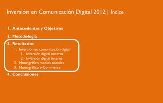 Inversión en Comunicación Digital 2012 | Índice
1. Antecedentes y Objetivos
2. Metodología
3. Resultados
1. Inversión en comunicación digital
1. Inversión digital externa
2. Inversión digital interna
2. Monográfico medios sociales
3. Monográfico e-Commerce

4. Conclusiones

 