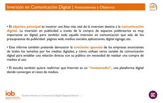 Inversión en Comunicación Digital | Antecedentes y Objetivos

• El objetivo principal es mostrar una foto más real de la inversión destina a la comunicación
digital. La inversión en publicidad a través de la compra de espacios publicitarios es muy
importante en digital, pero también toda aquella inversión en comunicación que sale de los
presupuestos de publicidad: páginas web, medios sociales, aplicaciones, digital signage, etc.
• Este informe también pretende demostrar la creciente apuesta de las empresas anunciantes
de todos los tamaños por los medios digitales, y cómo utilizan otros canales de comunicación
digital para entablar una relación directa con su público sin necesidad de realizar una compra de
medios al uso.
• El estudio también quiere reafirmar que Internet es un “metamedio”, una plataforma digital
donde convergen el resto de medios.

Estudio Inversión en Comunicación Digital (Segunda Edición)

3

 