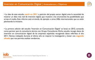 Inversión en Comunicación Digital | Antecedentes y Objetivos

• La idea de este estudio nació en 2011 a petición del propio sector digital, ante la necesidad de
mostrar un dato más real de inversión digital, que muestre a los anunciantes las posibilidades que
arroja el medio. Este informe está sirviendo de ejemplo a otros IABs internacionales que se están
planteando la iniciativa.
• La primera edición del estudio ‘Inversión en Comunicación Digital’ se lanzó en 2012, contando
como partner para la consultoría técnica con Grupo Consultores. Dicho estudio recogía datos de
inversión en comunicación digital de las empresas españolas recogiendo datos referidos al año
2011. Hemos trabajado durante el último año en mejorar la investigación y lanzar una segunda
oleada que nos permita analizar tendencias.

Estudio Inversión en Comunicación Digital (Segunda Edición)

4

 