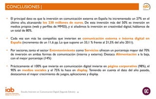 CONCLUSIONES |
• El principal dato es que la inversión en comunicación externa en España ha incrementado un 27% en el
último año, alcanzando los 230 millones de euros. De esta inversión más del 50% es inversión en
medios propios (web y perfiles de MMSS), y si añadimos la inversión en creatividad digital, hablamos de
un total de 80%.
• Cada vez son más las compañías que invierten en comunicación externa e interna digital en
España (incremento de un 11,6 pp. Lo que supone un 33,1 % frente al 21,5% del año 2011).
• Por sectores, tanto el sector Entretenimiento como Servicios ofrecen un porcentaje mayor del 70%
de inversión en ambas formas de comunicación (interna y externa). Destaca Alimentación a la baja,
con el mejor porcentaje (14%)
• Prácticamente el 100% que invierte en comunicación digital invierte en página corporativa (98%), el
90% en medios sociales y el 75% lo hace en display. Teniendo en cuenta el dato del año pasado,
destacamos el mayor crecimiento de juegos, aplicaciones y display.

Estudio Inversión en Comunicación Digital (Segunda Edición)

48

 