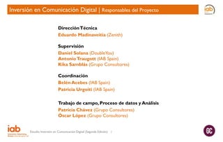 Inversión en Comunicación Digital | Responsables del Proyecto
Dirección Técnica
Eduardo Madinaveitia (Zenith)
Supervisión
Daniel Solana (DoubleYou)
Antonio Traugott (IAB Spain)
Kika Samblás (Grupo Consultores)
Coordinación
Belén Acebes (IAB Spain)
Patricia Urgoiti (IAB Spain)
Trabajo de campo, Proceso de datos y Análisis
Patricia Chávez (Grupo Consultores)
Óscar López (Grupo Consultores)
Estudio Inversión en Comunicación Digital (Segunda Edición)

7

 