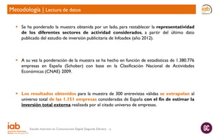 Metodología | Lectura de datos
 Se ha ponderado la muestra obtenida por un lado, para restablecer la representatividad
de los diferentes sectores de actividad considerados, a partir del último dato
publicado del estudio de inversión publicitaria de Infoadex (año 2012).

 A su vez la ponderación de la muestra se ha hecho en función de estadísticas de 1.380.776
empresas en España (Schober) con base en la Clasificación Nacional de Actividades
Económicas (CNAE) 2009.

 Los resultados obtenidos para la muestra de 300 entrevistas válidas se extrapolan al
universo total de las 1.151 empresas consideradas de España con el fin de estimar la
inversión total externa realizada por el citado universo de empresas.

Estudio Inversión en Comunicación Digital (Segunda Edición)

10

 