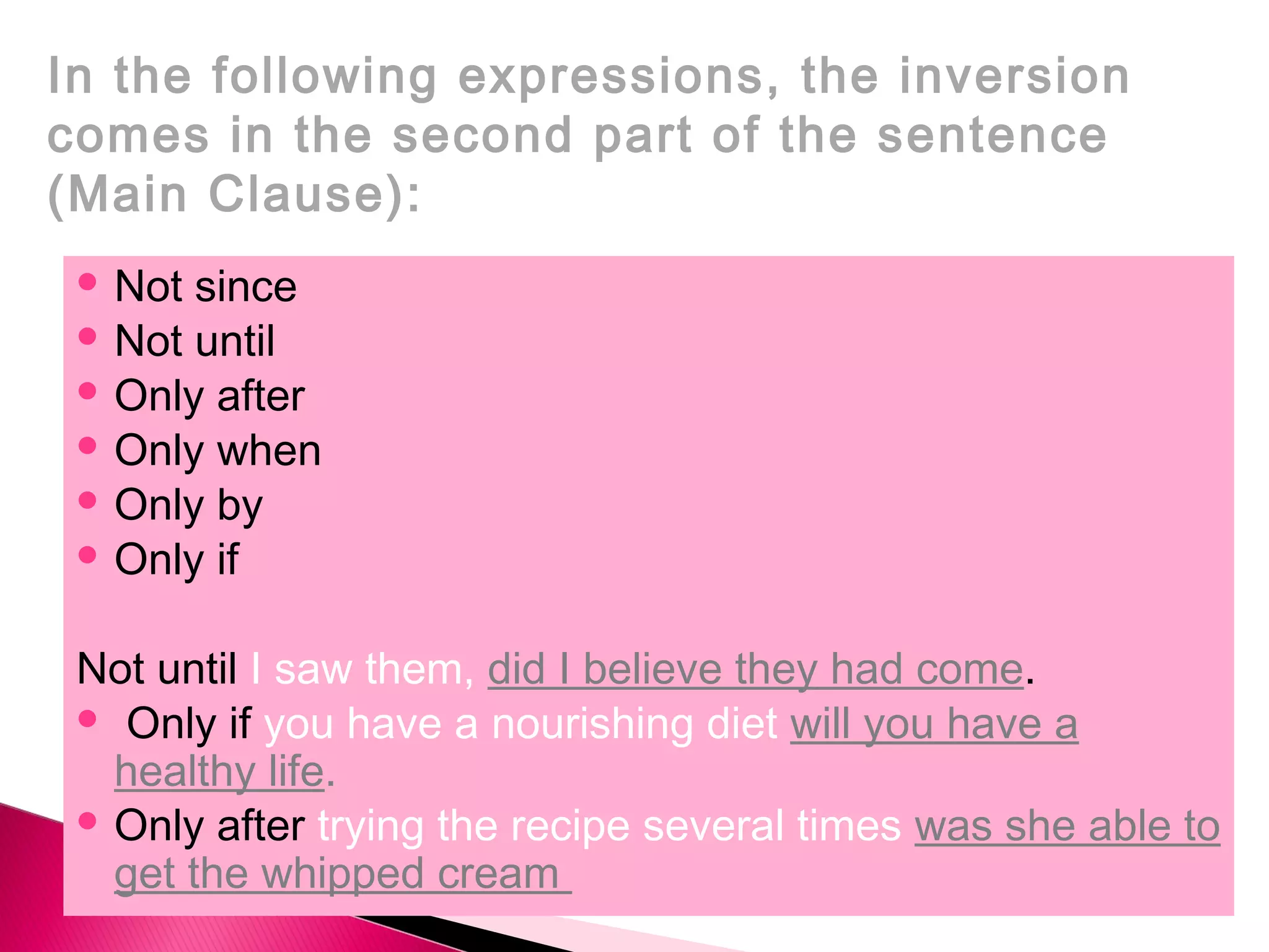  Not since
Not until
Only after
Only when
Only by
Only if
Not until I saw them, did I believe they had come.
Only if you have a nourishing diet will you have a
healthy life.
Only after trying the recipe several times was she able to
get the whipped cream
In the following expressions, the inversion
comes in the second part of the sentence
(Main Clause):