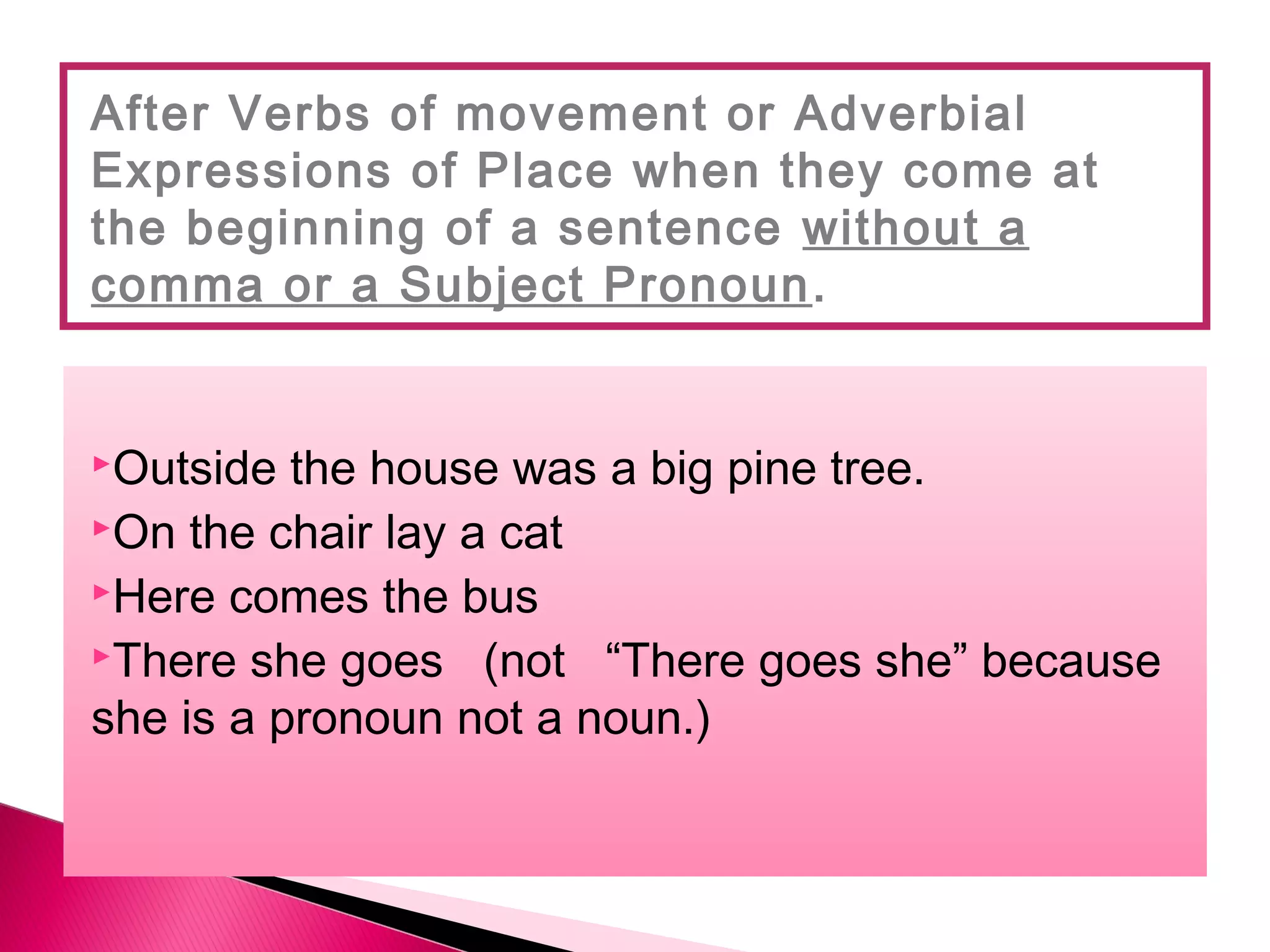 Outside the house was a big pine tree.
On the chair lay a cat
Here comes the bus
There she goes (not “There goes she” because
she is a pronoun not a noun.)
After Verbs of movement or Adverbial
Expressions of Place when they come at
the beginning of a sentence without a
comma or a Subject Pronoun.