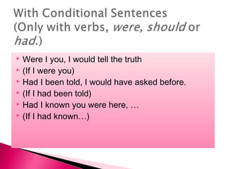  Were I you, I would tell the truth
(If I were you)
Had I been told, I would have asked before.
(If I had been told)
Had I known you were here, …
(If I had known…)