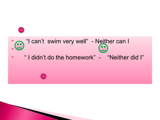 “I can’t swim very well” - Neither can I
 “ I didn’t do the homework” - “Neither did I”
 