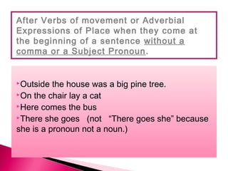 Outside the house was a big pine tree.
On the chair lay a cat
Here comes the bus
There she goes (not “There goes she” because
she is a pronoun not a noun.)
After Verbs of movement or Adverbial
Expressions of Place when they come at
the beginning of a sentence without a
comma or a Subject Pronoun.