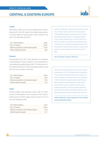 Section 3 - Overview by country



     CENTRAL & EASTERN EUROPE


     Croatia

     After Russia, Croatia was the second fastest-growing market in         Growth of the Russian online advertising market is driven

     Europe in 2011 at 40.0%. Growth in the Croatian market was driv-       by a number of factors: large and continuing growth

     en by both display and paid-for-search, which increased 47.2%          of addressable audience (currently about 50% internet

     and 47.3% respectively since 2010.                                     penetration) and the presence of strong local players
                                                                            such as Yandex, Mail.Ru Group , VK.COM. This in turn
                                                                            allows competition on a global scale and fuels ongoing
      2011 Online Ad Spend                                       €26m
                                                                            investment in the online area including innovation in ICT.
      2011 YoY growth                                            40.0%
                                                                            We expect that these dynamics will help to maintain high
      Online as a proportion of total media ad spend             13.0%
      Online ad spend per capita                                   €6.0     growth of online advertising in Russia for the next 2-3
                                                                            years.


     Romania                                                                Boris Omelnitskiy, President, IAB Russia
     Romania grew 4.6% in 2011, which although low in comparison
     to other European countries, is high for a country whose total me-
     dia advertising was rapidly declining. With 7.2% online share of to-
     tal media ad spend and €1.0 online ad spend per capita, Romania
     has much room for growth in the sector.                                The Turkish online advertising market continues to grow
                                                                            double-digit in 2011. This has been driven by expansion

      2011 Online Ad Spend                                       €22m       of social media, video advertising and the rising e-com-

      2011 YoY growth                                             4.6%      merce advertising. The search market is also expanding
      Online as a proportion of total media ad spend              7.2%      in Turkey and becoming particularly prominent among
      Online ad spend per capita                                   €1.0     SME companies, which benefit from the ROI-centric
                                                                            format. With its young, innovative and multi-cultural
                                                                            digitalized generation, the Turkish market is becoming
     Serbia
                                                                            important both in Western and Eastern markets as inter-
     Europe’s smallest online advertising market, worth €12 million,        national advertisers are keen to reach those consumers.
     was also the third-fastest in terms of growth at 35.6%. Most of
     Serbia’s growth came from display, which accounts for 57.6% of         Neslihan Mesutoglu, General Manager at Turkuvaz Media
     the online advertising market.                                         Advertising Marketing/Digital


      2011 Online Ad Spend                                       €12m
      2011 YoY growth                                            35.6%
      Online as a proportion of total media ad spend              7.3%
      Online ad spend per capita                                   €1.7




30                                                                                                              IAB Europe AdEx Benchmark 2011
 