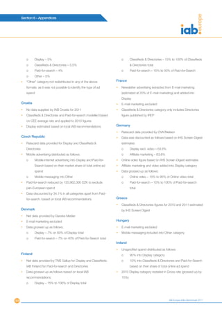 Section 6 - Appendices




         o     Display – 5%                                                 o      Classifieds & Directories – 15% to 100% of Classifieds
         o     Classifieds & Directories – 0.5%                                    & Directories total
         o     Paid-for-search – 4%                                         o      Paid-for-search – 15% to 50% of Paid-for-Search
         o     Other – 5%
     •   “Other” category not redistributed in any of the above         France
         formats as it was not possible to identify the type of ad      •   Newsletter advertising extracted from E-mail marketing
         spend                                                              (estimated at 20% of E-mail marketing) and added into
                                                                            Display
     Croatia                                                            •   E-mail marketing excluded
     •   No data supplied by IAB Croatia for 2011                       •   Classifieds & Directories category only includes Directories
     •   Classifieds & Directories and Paid-for-search modelled based       figure published by IREP
         on CEE average rate and applied to 2010 figures
     •   Display estimated based on local IAB recommendations           Germany

                                                                        •   Ratecard data provided by OVK/Nielsen
     Czech Republic                                                     •   Data was discounted as follows based on IHS Screen Digest
     •   Ratecard data provided for Display and Classifieds &               estimates:
         Directories                                                        o      Display excl. video – 63.6%
     •   Mobile advertising distributed as follows:                         o      Affiliate marketing – 63.6%
         o     Mobile internet advertising into Display and Paid-for-   •   Online video figure based on IHS Screen Digest estimates
               Search based on their market share of total online ad    •   Affiliate marketing and video added into Display category
               spend                                                    •   Data grossed up as follows:
         o     Mobile messaging into Other                                  o      Online video – 15% to 95% of Online video total
     •   Paid-for-search reduced by 155,962,000 CZK to exclude              o      Paid-for-search – 10% to 100% of Paid-for-search
         pan-European spend                                                        total
     •   Data discounted by 34.1% in all categories apart from Paid-
         for-search, based on local IAB recommendations                 Greece

                                                                        •   Classifieds & Directories figures for 2010 and 2011 estimated
     Denmark                                                                by IHS Screen Digest
     •   Net data provided by Danske Medier
     •   E-mail marketing excluded                                      Hungary
     •   Data grossed up as follows:                                    •   E-mail marketing excluded
         o     Display – 7% on 60% of Display total                     •   Mobile messaging included into Other category
         o     Paid-for-search – 7% on 40% of Paid-for-Search total
                                                                        Ireland

                                                                        •   Unspecified spend distributed as follows:
     Finland                                                                o      90% into Display category
     •   Net data provided by TNS Gallup for Display and Classifieds;       o      10% into Classifieds & Directories and Paid-for-Search
         IAB Finland for Paid-for-search and Directories                           based on their share of total online ad spend
     •   Data grossed up as follows based on local IAB                  •   2010 Display category restated in Gross rate (grossed up by
         recommendations:                                                   15%)
         o     Display – 15% to 100% of Display total




44                                                                                                               IAB Europe AdEx Benchmark 2011
 