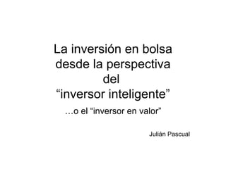 La inversión en bolsa desde la perspectiva del  “inversor inteligente” … o el “inversor en valor” Julián Pascual 