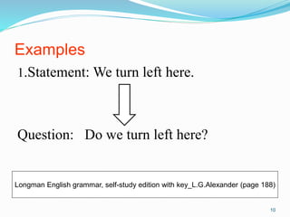 Examples 
1.Statement: We turn left here. 
Question: Do we turn left here? 
Longman English grammar, self-study edition with key_L.G.Alexander (page 188) 
10 
 