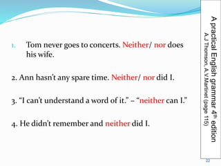 1. Tom never goes to concerts. Neither/ nor does 
his wife. 
2. Ann hasn’t any spare time. Neither/ nor did I. 
3. “I can’t understand a word of it.” – “neither can I.” 
4. He didn’t remember and neither did I. 
A practical English grammar 4th edition 
A.J Thomson, A.V.Martinet (page 115) 
22 
 