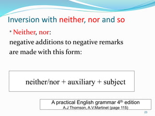Inversion with neither, nor and so 
* Neither, nor: 
negative additions to negative remarks 
are made with this form: 
neither/nor + auxiliary + subject 
A practical English grammar 4th edition 
A.J Thomson, A.V.Martinet (page 115) 
23 
 