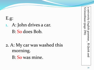 E.g: 
1. A: John drives a car. 
B: So does Bob. 
2. A: My car was washed this 
morning. 
B: So was mine. 
a university English grammar_ R.Quirk and 
S.Greenbaun (page 296) 
24 
 