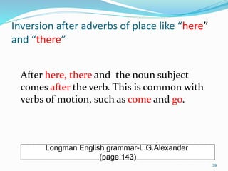 Inversion after adverbs of place like “here” 
and “there” 
After here, there and the noun subject 
comes after the verb. This is common with 
verbs of motion, such as come and go. 
Longman English grammar-L.G.Alexander 
(page 143) 
39 
 
