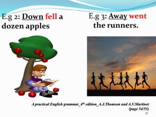E.g 2: Down fell a 
dozen apples 
E.g 3: Away went 
the runners. 
A practical English grammar_4th edition_A.J.Thomson and A.V.Martinet 
(page 54/55) 
52 
 