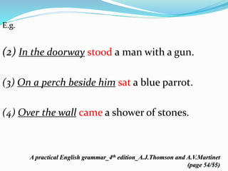 E.g. 
(2) In the doorway stood a man with a gun. 
(3) On a perch beside him sat a blue parrot. 
(4) Over the wall came a shower of stones. 
A practical English grammar_4th edition_A.J.Thomson and A.V.Martinet 
(page 54/55) 
61 
 