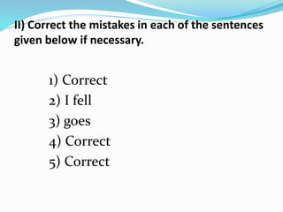 II) Correct the mistakes in each of the sentences 
given below if necessary. 
1) Correct 
2) I fell 
3) goes 
4) Correct 
5) Correct 
 