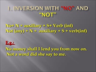 No+ N + auxiliary + S+ Verb (inf)No+ N + auxiliary + S+ Verb (inf)
Not (any) + N + auxiliary + S + verb(inf)Not (any) + N + auxiliary + S + verb(inf)
E.g.:E.g.:
No money shall I lend you from now on.No money shall I lend you from now on.
Not a word did she say to me.Not a word did she say to me.
 