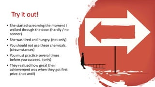 Try it out!
• She started screaming the moment I
walked through the door. (hardly / no
sooner)
• She was tired and hungry. (not only)
• You should not use these chemicals.
(circumstances)
• You must practice several times
before you succeed. (only)
• They realized how great their
achievement was when they got first
prize. (not until)
 