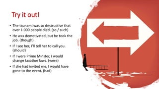 Try it out!
• The tsunami was so destructive that
over 1.000 people died. (so / such)
• He was demotivated, but he took the
job. (though)
• If I see her, I’ll tell her to call you.
(should)
• If I were Prime Minster, I would
change taxation laws. (were)
• If she had invited me, I would have
gone to the event. (had)
 
