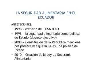 LA SEGURIDAD ALIMENTARIA EN EL
              ECUADOR
ANTECEDENTES:
• 1998 – creación del PESA /FAO
• 1998 – la seguridad alimentaria como política
  de Estado (decreto ejecutivo)
• 2008 – Constitución de la República menciona
  por primera vez que la SA es una política de
  Estado
• 2010 – Creación de la Ley de Soberanía
  Alimentaria
 