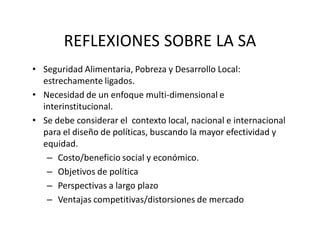 REFLEXIONES SOBRE LA SA
• Seguridad Alimentaria, Pobreza y Desarrollo Local: 
  estrechamente ligados.
• Necesidad de un enfoque multi‐dimensional e 
  interinstitucional.
• Se debe considerar el  contexto local, nacional e internacional 
  para el diseño de políticas, buscando la mayor efectividad y 
  equidad.
   – Costo/beneficio social y económico.
   – Objetivos de política 
   – Perspectivas a largo plazo
   – Ventajas competitivas/distorsiones de mercado
 