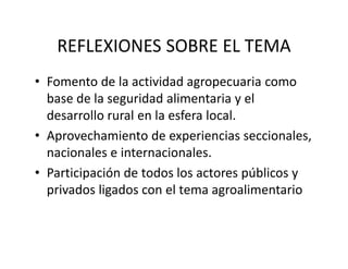 REFLEXIONES SOBRE EL TEMA
• Fomento de la actividad agropecuaria como 
  base de la seguridad alimentaria y el 
  desarrollo rural en la esfera local.
• Aprovechamiento de experiencias seccionales, 
  nacionales e internacionales.
• Participación de todos los actores públicos y 
  privados ligados con el tema agroalimentario
 
