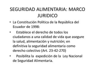 SEGURIDAD ALIMENTARIA: MARCO 
          JURIDICO 
• La Constitución Política de la República del 
  Ecuador de 1998:
• Establece el derecho de todos los 
  ciudadanos a una calidad de vida que asegure 
  la salud, alimentación y nutrición; en 
  definitiva la seguridad alimentaria como 
  derecho colectivo (Art. 23‐42‐270)
• Posibilita la  expedición de la  Ley Nacional 
  de Seguridad Alimentaria.
 