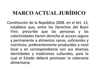 MARCO ACTUAL JURÍDICO
Constitución de la República 2008. en el Art. 13,
  establece que, entre los Derechos del Buen
  Vivir, prescribe que las personas y las
  colectividades tienen derecho al acceso seguro
  y permanente a alimentos sanos, suficientes y
  nutritivos; preferentemente producidos a nivel
  local y en correspondencia con sus diversas
  identidades y tradiciones culturales, para lo
  cual el Estado deberá promover la soberanía
  alimentaria;
 