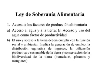 Ley de Soberanía Alimentaria
1. Acceso a los factores de producción alimentaria
a) Acceso al agua y a la tierra: El Acceso y uso del
   agua como factor de productividad.
b) El uso y acceso a la tierra deberá cumplir con la función
   social y ambiental. Implica la generación de empleo, la
   distribución equitativa de ingresos, la utilización
   productiva y sustentable de la tierra y conservación de la
   biodiversidad de la tierra (humedales, páramos y
   manglares)
 