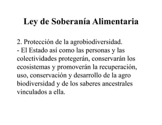 Ley de Soberanía Alimentaria

2. Protección de la agrobiodiversidad.
- El Estado así como las personas y las
colectividades protegerán, conservarán los
ecosistemas y promoverán la recuperación,
uso, conservación y desarrollo de la agro
biodiversidad y de los saberes ancestrales
vinculados a ella.
 